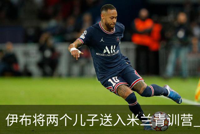 伊布将两个儿子送入米兰青训营 一个U17一个U15